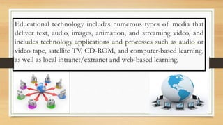 Educational technology includes numerous types of media that
deliver text, audio, images, animation, and streaming video, and
includes technology applications and processes such as audio or
video tape, satellite TV, CD-ROM, and computer-based learning,
as well as local intranet/extranet and web-based learning.
 