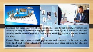 Learning can occur in or out of the classroom. It can be self-paced, asynchronous
learning or may be instructor-led, synchronous learning. It is suited to distance
learning and in conjunction with face-to-face teaching, which is termed blended
learning.
Virtual Classroom - can be used by learners and educators in homes, schools
(both K-12 and higher education), businesses, and other settings for effective
online collaboration.
 