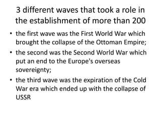 3 different waves that took a role in
the establishment of more than 200
• the first wave was the First World War which
brought the collapse of the Ottoman Empire;
• the second was the Second World War which
put an end to the Europe's overseas
sovereignty;
• the third wave was the expiration of the Cold
War era which ended up with the collapse of
USSR
 