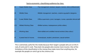 ●A ●Upper Middle Class ●Top management, bankers, lawyers, doctors, other proffessionals
●B ●Middle Class ●Middle management, teachers, creative eg graphic designers
●C1 ●Lower Middle Class ●Office supervisors, junior managers, nurses, specialist clerical staff
●C2 ●Skilled Working Class ●Skilled workers, tradespersons (white collars)
●D ●Working class ●Semi-skilled and unskilled manual workers (blue colour)
●E ●Lowest level of income ●Unemployed, student, pensioners, casual workers
Socio-economic: classifying audience by class
This is extremely useful for the media because their target is people who are on the A
rank, B rank and C1 rank. They look into people who receive more income. One of the
limitations of the classification is the money they make more than anything else, for
example the people on rank E go to the cinema a lot.
 