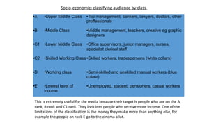 ●A ●Upper Middle Class ●Top management, bankers, lawyers, doctors, other
proffessionals
●B ●Middle Class ●Middle management, teachers, creative eg graphic
designers
●C1 ●Lower Middle Class ●Office supervisors, junior managers, nurses,
specialist clerical staff
●C2 ●Skilled Working Class●Skilled workers, tradespersons (white collars)
●D ●Working class ●Semi-skilled and unskilled manual workers (blue
colour)
●E ●Lowest level of
income
●Unemployed, student, pensioners, casual workers
Socio-economic: classifying audience by class
This is extremely useful for the media because their target is people who are on the A
rank, B rank and C1 rank. They look into people who receive more income. One of the
limitations of the classification is the money they make more than anything else, for
example the people on rank E go to the cinema a lot.
 