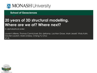 School of Geosciences
20 years of 3D structural modelling.
Where are we at? Where next?
In alphabetical order:
Laurent Ailleres, Thomas Carmichael, Eric deKemp, Lachlan Grose, Mark Jessell, Vitaly Kolin,
Gautier Laurent, Mark Lindsay, Cheng Yu Chui
et al.,
 