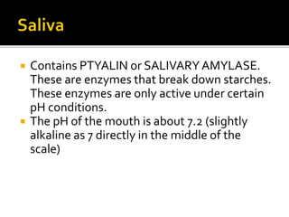  Contains PTYALIN or SALIVARYAMYLASE.
These are enzymes that break down starches.
These enzymes are only active under certain
pH conditions.
 The pH of the mouth is about 7.2 (slightly
alkaline as 7 directly in the middle of the
scale)
 