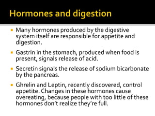  Many hormones produced by the digestive
system itself are responsible for appetite and
digestion.
 Gastrin in the stomach, produced when food is
present, signals release of acid.
 Secretin signals the release of sodium bicarbonate
by the pancreas.
 Ghrelin and Leptin, recently discovered, control
appetite. Changes in these hormones cause
overeating, because people with too little of these
hormones don’t realize they’re full.
 