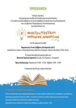 ΠΡΟΣΚΛΗΣΗ
Ο Δήμος Αγρινίου,
η Περιφερειακή Διεύθυνση Εκπαίδευσης Δυτικής Ελλάδας,
οι Διευθύνσεις Πρωτοβάθμιας και Δευτεροβάθμιας Εκπαίδευσης Αιτωλοακαρνανίας
και ο Σύμβουλος Πληροφορικής Αιτωλοακαρνανίας
σας προσκαλούν στο
που θα πραγματοποιηθεί
Παρασκευή 19 και Σάββατο 20 Απριλίου 2013
παράλληλα σε Αγρίνιο, Αλεξανδρούπολη, Ηράκλειο, Κέρκυρα, Λάρισα, Μυτιλήνη, Ρόδο, Χανιά.
Το Φεστιβάλ στο Αγρίνιο περιλαμβάνει:
Έκθεση και Παρουσίαση έργων ψηφιακής δημιουργίας από ομάδες μαθητών σχολείων όλων των βαθμίδων της Εκπαίδευσης
Έργαστήριο Δημιουργίας Κινούμενου Σχεδίου - Animation με κούκλες για μαθητές Δημοτικού και για Εκπαιδευτικούς
Έργαστήριο Εκπαιδευτικής Ρομποτικής για μαθητές Γυμνασίου
Έργαστήριο Έξυπνων Αιθουσών & Διαδραστικής Μάθησης για μαθητές Λυκείου - ΕΠΑΛ
Η παρουσία σας θα μας τιμήσει ιδιαίτερα.
Ώρες διεξαγωγής: Παρασκευή 16:00 - 21:00 Σάββατο 9:00 - 15:00
ΤοΤοπικό Φεστιβάλ θα φιλοξενηθεί στο
Μουσικό Σχολείο Αγρινίου (2ο χλμ. Ε.Ο. Αγρινίου - Αντιρρίου)
 