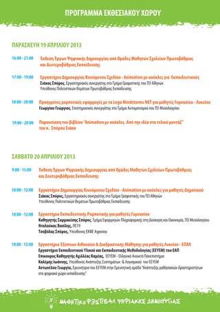 Εργαστήριο Δημιουργίας Κινούμενου Σχεδίου - Animation με κούκλες για Εκπαιδευτικούς
Σιάκας Σπύρος, Εργαστηριακός συνεργάτης στοΤμήμα Γραφιστικής τουΤΕΙ Αθηνών
Υπεύθυνος Πολιτιστικών Θεμάτων Πρωτοβάθμιας Εκπαίδευσης
ΠΑΡΑΣΚΕΥΗ 19 ΑΠΡΙΛΙΟΥ 2013
17:00 - 19:00
ΠΡΟΓΡΑΜΜΑ ΕΚΘΕΣΙΑΚΟΥ ΧΩΡΟΥ
18:00 - 20:00 Προηγμένες ρομποτικές εφαρμογές με τα Lego Mindstorms NXT για μαθητές Γυμνασίου - Λυκείου
Γεωργίου Γεώργιος, Επιστημονικός συνεργάτης στοΤμήμα Αυτοματισμού τουΤΕΙ Μεσολογγίου
Εργαστήριο Δημιουργίας Κινούμενου Σχεδίου - Animation με κούκλες για μαθητές Δημοτικού
Σιάκας Σπύρος, Εργαστηριακός συνεργάτης στοΤμήμα Γραφιστικής τουΤΕΙ Αθηνών
Υπεύθυνος Πολιτιστικών Θεμάτων Πρωτοβάθμιας Εκπαίδευσης
ΣΑΒΒΑΤΟ 20 ΑΠΡΙΛΙΟΥ 2013
10:00 - 12:00
10:00 - 12:00
Εργαστήριο Έξυπνων Αιθουσών & Διαδραστικής Μάθησης για μαθητές Λυκείου - ΕΠΑΛ
Εργαστήριο Εκπαιδευτικού Υλικού και Εκπαιδευτικής Μεθοδολογίας (ΕΕΥΕΜ) του ΕΑΠ
Επικουρος Καθηγητής Αχιλλέας Καμέας, ΕΕΥΕΜ - Ελληνικό Ανοικτό Πανεπιστήμιο
Καλέμης Ιωάννης, Υπεύθυνος Ανάπτυξης Συστημάτων & Λογισμικού του ΕΕΥΕΜ
Αντωνέλου Γεωργία, Ερευνήτρια του ΕΕΥΕΜ στην Ερευνητική ομάδα“Ανάπτυξης μαθησιακών δραστηριοτήτων
στο ψηφιακό χώρο εκπαίδευσης”
10:00 - 12:00
Εργαστήριο Εκπαιδευτικής Ρομποτικής για μαθητές Γυμνασίου
Καθηγητής Συρμακέσης Σπύρος,Τμήμα Εφαρμογών Πληροφορικής στη Διοίκηση και Οικονομία,ΤΕΙ Μεσολογγίου
Νταλούκας Βασίλης, ΠΕ19
Τσοβόλας Σπύρος, Υπεύθυνος ΕΚΦΕ Αγρινίου
19:00 - 20:00 Παρουσίαση του βιβλίου“Animation με κούκλες. Από την ιδέα στο τελικό μοντάζ”
του κ. Σπύρου Σιάκα
16:00 - 21:00 Έκθεση Έργων Ψηφιακής Δημιουργίας από Ομάδες Μαθητών Σχολείων Πρωτοβάθμιας
και Δευτεροβάθμιας Εκπαίδευσης
9:00 - 15:00 Έκθεση Έργων Ψηφιακής Δημιουργίας από Ομάδες Μαθητών Σχολείων Πρωτοβάθμιας
και Δευτεροβάθμιας Εκπαίδευσης
 
