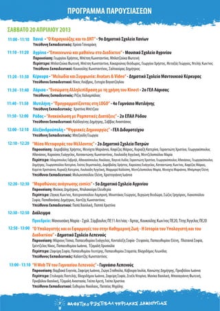 ΠΡΟΓΡΑΜΜΑ ΠΑΡΟΥΣΙΑΣΕΩΝ
11:00 - 11:10
12:10 - 12:20
12:20 - 12:30
12:30 - 12:50
12:50 - 13:00
Αγρίνιο -“Επικοινωνώ και μαθαίνω στο Διαδίκτυο”- Μουσικό Σχολείο Αγρινίου
Παρουσίαση: Γεωργίου Χρήστος, Μπέτση Κωνσταντίνα, Μπλατζούκα Φωτεινή
Περίπτερο: Μπλατζούκα Φωτεινή, Μπέτση Κωνσταντίνα, Κακαρούνας Θεόδωρος, Γεωργίου Χρήστος, Μεταξάς Γεώργιος, Ντελής Κων/νος
Υπεύθυνοι Εκπαιδευτικοί: Κουκούλης Κωνσταντίνος, Σαλταούρας Δημήτριος
Αλεξανδρούπολη -“Ψηφιακές Δημιουργίες”- ΓΕΛ Διδυμοτείχου
Υπεύθυνη Εκπαιδευτικός: Μπεξούδη Γεωργία
ΣΑΒΒΑΤΟ 20 ΑΠΡΙΛΙΟΥ 2013
“Μέσα Μεταφοράς του Μέλλοντος”- 2ο Δημοτικό Σχολείο Πατρών
Παρουσίαση: Δαραβάλης Χρήστος, Μενύχτα Μαριάννα, Καφέζας Μάριος, Κυριαζή Κατερίνα, Γαραντιώτη Χριστίνα, Γεωργακόπουλος
Αθανάσιος, Καρούσος Ευάγγελος, Κατσαντώνης Κωνσταντίνος, Λουλούδη Αγγελική, Μεντζελοπούλου Μαρία
Περίπτερο: Αδαμόπουλος Γαβριήλ, Αθανασόπουλος Νικόλαος, Βαγενά Λυδία, Γαραντιώτη Χριστίνα, Γεωργακόπουλος Αθανάσιος, Γεωργακόπουλος
Δημήτρης, Γεωργοπούλου Κατερίνα, Γούτος Θεμιστοκλής, Δαράβαλης Χρήστος, Καρούσος Ευάγγελος, Κατσαντώνης Κων/νος, Καφέζας Μάριος,
Κορέτσι Χριστιάννα, Κυριαζή Κατερίνα, Λουλούδη Αγγελική, Μαρμαρά Καλλιόπη, Μεντζελοπούλου Μαρία, Μενύχτα Μαριάννα, Μπόμπορη Ελένη
Υπεύθυνοι Εκπαιδευτικοί: Μυλωνοπούλου Ελένη, Χριστογιάννη Ιωάννα
“Μαραθώνιος ανάγνωσης comics”- 5ο Δημοτικό Σχολείο Αγρινίου
Παρουσίαση: Φούκας Δημήτριος, Νταλακούρα Ελευθερία
Περίπτερο: Ζάγκας Κων/νος, Κατερινοπούλου Λαμπρινή, Μουστάκας Γεώργιος, Βεργώνη Θεοδώρα, Σώζος Γρηγόριος, Λιακοπούλου
Σοφία, Παπαθανάσης Δημήτριος, Χαντζής Κωνσταντίνος
Υπεύθυνοι Εκπαιδευτικοί: Παπά Βασιλική, Παππά Χριστίνα
Διάλειμμα
Κέρκυρα -“Μελωδία και Συμφωνία: Avatars &Video”- Δημοτικό Σχολείο Μαντουκιού Κέρκυρας
Υπεύθυνοι Εκπαιδευτικοί: Νίκος Λούβρος, Ευτυχία Βογιατζόγλου
Λάρισα -“Ενσώματη Αλληλεπίδραση με τη χρήση του Kinect - 2ο ΓΕΛ Λάρισας
Υπεύθυνος Εκπαιδευτικός: Ρίζος Χαλιαμπάλιας
Μυτιλήνη -“Προγραμματίζοντας στη LOGO”- 4o Γυμνάσιο Μυτιλήνης
Υπεύθυνη Εκπαιδευτικός: Χριστίνα Μπέτζιου
Ρόδος -“Ανακύκλωση με Ρομποτικές Διατάξεις”- 2ο ΕΠΑΛ Ρόδου
Υπεύθυνοι Εκπαιδευτικοί: Καλδογένης Δημήτρης, Σάββας Αναστάσιος
Χανιά -“Ο Καραγκιόζης και το ΔΝΤ”- 9ο Δημοτικό Σχολείο Χανίων
Υπεύθυνη Εκπαιδευτικός: ΧρύσαΤσιναράκη
Προεδρείο: Μανουσάκη Μαρία - Σχολ. Σύμβουλος ΠΕ11 Αιτ/νίας -Άρτας, Κουκούλης Κων/νος ΠΕ20,ΤίτηςΆγγελος ΠΕ20
“Ο Υπολογιστής και οι Εφαρμογές του στην Καθημερινή Ζωή - Η Ιστορία του Υπολογιστή και του
Διαδικτύου”- Δημοτικό Σχολείο Λεπενούς
Παρουσίαση: ΜάριουςΤόσκα, Παπαευθυμίου Ευάγγελος, Κονταλέξη Σοφία- Στεφανία, Παπαευθυμίου Ελένη, Πλατανιά Σοφία,
Γρέντζελος Νίκος, Παπαευθυμίου Ιωάννα, Τζαμαλή Χρυσούλα
Περίπτερο: Ζαφείρη Σοφία, Παπαευθυμίου Λευτέρης, Παπαευθυμίου Σταματία, Βλαχοδήμος Λεωνίδας
Υπεύθυνος Εκπαιδευτικός: Καλαντζής Κωνσταντίνος
12:00 - 12:10
11:40 - 11:50
11:30 - 11:40
11:20 - 11:30
11:10 - 11:20
11:50 - 12:00
“ΗWebTV του Γυμνασίου Λεπενούς”- Γυμνάσιο Λεπενούς
Παρουσίαση: Βαμβακά Ευγενία, Ζαφείρη Ιωάννα, Ζιώγα Σταθούλα, Κάβουρα Ιουλία, Κανιώτης Δημήτρης, Πριοβόλου Ιωάννα
Περίπτερο: Στυλιαράς Παντελής, Βλαχοδήμου Ιωάννα, Ζαφείρη Σοφία, Ζενέλι Ντορίνα, Μανίκα Βασιλική, Μπασαγιάννη Φωτεινή,
Πριοβόλου Βασιλική,Τζαμαλή Αναστασία,Τσέπα Αρετή,Τσέπα Χριστίνα
Υπεύθυνοι Εκπαιδευτικοί: Ευθυμίου Νικόλαος, Πατσέας Μιχάλης
13:00 - 13:10
 