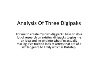 Analysis Of Three Digipaks
For me to create my own digipack I have to do a
 lot of research on existing digipacks to give me
    an idea and insight into what I’m actually
making. I’ve tried to look at artists that are of a
     similar genre to Emily which is Dubstep.
 