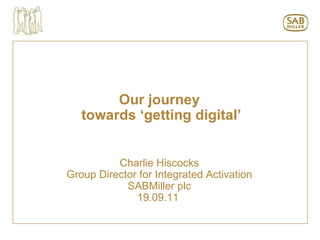 Our journey towards ‘getting digital’ Charlie Hiscocks Group Director for Integrated Activation SABMiller plc 19.09.11  