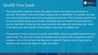 Qualify Your Leads
• We would define a lead as anyone who seeks to learn more about your products or
services. This doesn’t mean every lead is going to be an ideal lead. For example, let’s say
you work in corporate law and you’re promoting your services. Then, someone reaches out
to you and inquires about your services. While they have an interest in discovering how
you can help them, it turns out they need someone who deals with bankruptcy law, which
is something you don’t handle. In this situation, they aren’t a qualified lead.
• It’s important to have a process to quickly, and politely, remove unqualified leads from your
sales funnel. You don’t want to spend countless hours working with a prospective client or
customer, only to find out later that they aren’t a good fit. Take the time to figure out the
questions that need to be asked to qualify your leads.
13
 