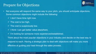 Prepare for Objections
• Not everyone will respond the same way to your pitch, you should anticipate objections.
Some common objections might include the following:
 I don’t have time right now.
 The cost is too high.
 The cost is suspiciously low.
 I think I can get better value elsewhere.
 I’m looking for someone more experienced/established.
Think about the most popular objections in your industry and decide on the best way to
respond to each. Having a strategic plan to deal with objections will make you more
effective at guiding your lead through the sales process.
15
 