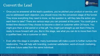 Convert the Lead
• Once you’ve answered all the lead’s questions, you’ve pitched your product or service, and
you’ve addressed each objection, you should move into the conversion stage of the funnel.
They know everything they need to know, so the question is, will they take the action you
want them to take? There are various ways you can proceed at this point. You could give a
limited time discount if they choose to become a client or customer within 24 hours. You
might give them a trial period or a free gift. You might just straight up ask them if they’re
ready to move forward with you. But in this stage, see what you can do to move them from
a qualified lead, into a customer or client.
• Even after this stage is complete, many businesses will make a point to further nurture the
relationship. This will help with branding, customer satisfaction, word-of-mouth marketing,
and even future sales from the same individual.
16
 
