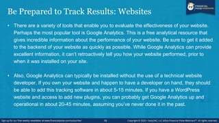 Be Prepared to Track Results: Websites
• There are a variety of tools that enable you to evaluate the effectiveness of your website.
Perhaps the most popular tool is Google Analytics. This is a free analytical resource that
gives incredible information about the performance of your website. Be sure to get it added
to the backend of your website as quickly as possible. While Google Analytics can provide
excellent information, it can’t retroactively tell you how your website performed, prior to
when it was installed on your site.
• Also, Google Analytics can typically be installed without the use of a technical website
developer. If you own your website and happen to have a developer on hand, they should
be able to add this tracking software in about 5-15 minutes. If you have a WordPress
website and access to add new plugins, you can probably get Google Analytics up and
operational in about 20-45 minutes, assuming you’ve never done it in the past.
19
 