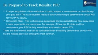 Be Prepared to Track Results: PPC
 Cost per Acquisition – How much does it cost to acquire a new customer or client through
your paid ads? This is an excellent metric to track when trying to determine the actual ROI
for your PPC activity.
 Conversion Rate – This is shown as a percentage and is a calculation of how many clicks
it takes to generate one conversion. For example, if there are 10 clicks and five
conversions, your PPC activity would have a conversion rate of 50%.
There are other metrics that can be considered when evaluating performance of your PPC,
but the metrics above are among the most common.
25
 