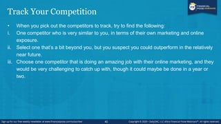 Track Your Competition
• When you pick out the competitors to track, try to find the following:
i. One competitor who is very similar to you, in terms of their own marketing and online
exposure.
ii. Select one that’s a bit beyond you, but you suspect you could outperform in the relatively
near future.
iii. Choose one competitor that is doing an amazing job with their online marketing, and they
would be very challenging to catch up with, though it could maybe be done in a year or
two.
40
 