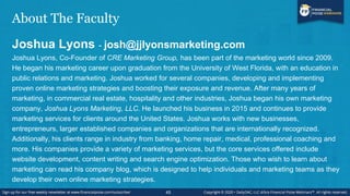 About The Faculty
Joshua Lyons - josh@jjlyonsmarketing.com
Joshua Lyons, Co-Founder of CRE Marketing Group, has been part of the marketing world since 2009.
He began his marketing career upon graduation from the University of West Florida, with an education in
public relations and marketing. Joshua worked for several companies, developing and implementing
proven online marketing strategies and boosting their exposure and revenue. After many years of
marketing, in commercial real estate, hospitality and other industries, Joshua began his own marketing
company, Joshua Lyons Marketing, LLC. He launched his business in 2015 and continues to provide
marketing services for clients around the United States. Joshua works with new businesses,
entrepreneurs, larger established companies and organizations that are internationally recognized.
Additionally, his clients range in industry from banking, home repair, medical, professional coaching and
more. His companies provide a variety of marketing services, but the core services offered include
website development, content writing and search engine optimization. Those who wish to learn about
marketing can read his company blog, which is designed to help individuals and marketing teams as they
develop their own online marketing strategies.
45
 