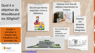 Ajudar a
perceber a
história dos
trabalhos e do
processo de
desenvolvimento.
Dia em que fomos
requisitar o livro à
biblioteca.
Fizemos uma lista de
objetos importantes na
história
Fizemos
um
desenho
/tiramos
fotografias
Link MoodBoard
Print screens dos
objetos
modelados, em
várias etapas.
Qual é o
objetivo da
Moodboard
no 3Digital?
