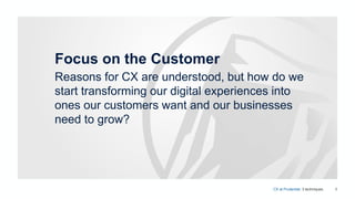 8
Focus on the Customer
Reasons for CX are understood, but how do we
start transforming our digital experiences into
ones our customers want and our businesses
need to grow?
CX at Prudential. 3 techniques.
 
