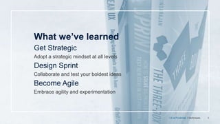 9
What we’ve learned
Get Strategic
Adopt a strategic mindset at all levels
Design Sprint
Collaborate and test your boldest ideas
Become Agile
Embrace agility and experimentation
CX at Prudential. 3 techniques.
 