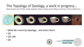 The Topology of Geology, a work in progress…
Mark Jessell, Sam Thiele, Vitaliy Orgarko, Mark Lindsay, Evren Pakyuz-Charrier, Florian Wellmann
• What do I mean by topology… and what I don’t.
• 2D
• 2D->3D
• 3D
 