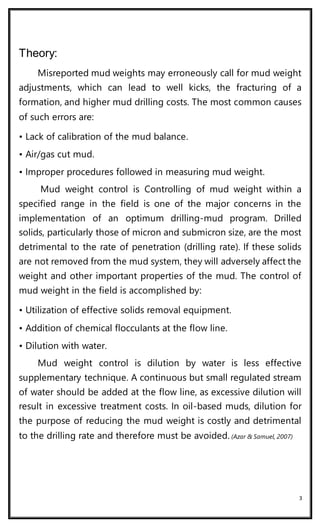 3
Theory:
Misreported mud weights may erroneously call for mud weight
adjustments, which can lead to well kicks, the fracturing of a
formation, and higher mud drilling costs. The most common causes
of such errors are:
• Lack of calibration of the mud balance.
• Air/gas cut mud.
• Improper procedures followed in measuring mud weight.
Mud weight control is Controlling of mud weight within a
specified range in the field is one of the major concerns in the
implementation of an optimum drilling-mud program. Drilled
solids, particularly those of micron and submicron size, are the most
detrimental to the rate of penetration (drilling rate). If these solids
are not removed from the mud system, they will adversely affect the
weight and other important properties of the mud. The control of
mud weight in the field is accomplished by:
• Utilization of effective solids removal equipment.
• Addition of chemical flocculants at the flow line.
• Dilution with water.
Mud weight control is dilution by water is less effective
supplementary technique. A continuous but small regulated stream
of water should be added at the flow line, as excessive dilution will
result in excessive treatment costs. In oil-based muds, dilution for
the purpose of reducing the mud weight is costly and detrimental
to the drilling rate and therefore must be avoided. (Azar & Samuel, 2007)
 