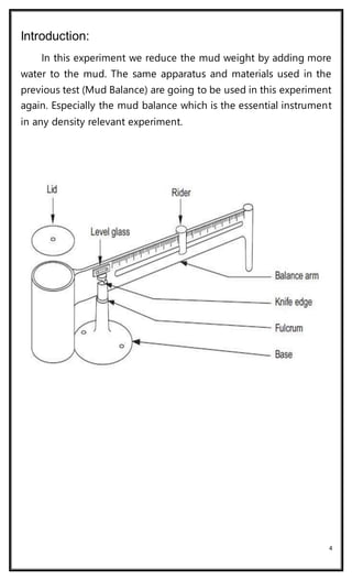 4
Introduction:
In this experiment we reduce the mud weight by adding more
water to the mud. The same apparatus and materials used in the
previous test (Mud Balance) are going to be used in this experiment
again. Especially the mud balance which is the essential instrument
in any density relevant experiment.
 