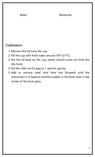 6
Water Bentonite
Calibration:
1. Remove the lid from the cup.
2. Fill the cup with fresh water around 70°F (21°C).
3. Put the lid back on the cup, (water should come out from the
lids hole).
4. Set the rider on 8.3 ppg or 1 specific gravity.
5. Add or remove steel shot from the Shotwell until the
instrument is in balance and the bubble in the level rests in the
center of the level glass.
 