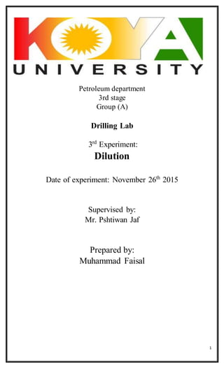 1
Petroleum department
3rd stage
Group (A)
Drilling Lab
3rd
Experiment:
Dilution
Date of experiment: November 26th
2015
Supervised by:
Mr. Pshtiwan Jaf
Prepared by:
Muhammad Faisal
 
