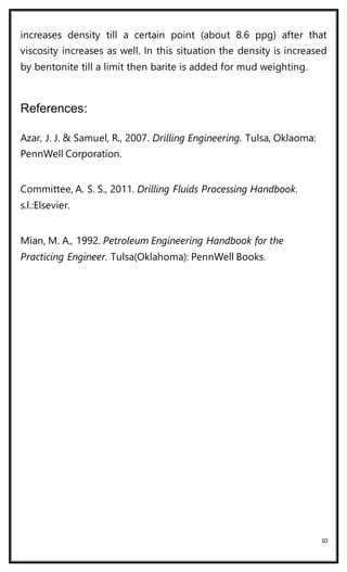 10
increases density till a certain point (about 8.6 ppg) after that
viscosity increases as well. In this situation the density is increased
by bentonite till a limit then barite is added for mud weighting.
References:
Azar, J. J. & Samuel, R., 2007. Drilling Engineering. Tulsa, Oklaoma:
PennWell Corporation.
Committee, A. S. S., 2011. Drilling Fluids Processing Handbook.
s.l.:Elsevier.
Mian, M. A., 1992. Petroleum Engineering Handbook for the
Practicing Engineer. Tulsa(Oklahoma): PennWell Books.
 