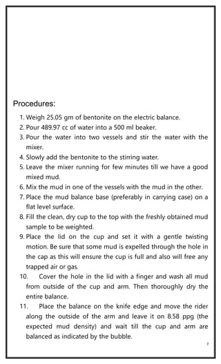 7
Procedures:
1. Weigh 25.05 gm of bentonite on the electric balance.
2. Pour 489.97 cc of water into a 500 ml beaker.
3. Pour the water into two vessels and stir the water with the
mixer.
4. Slowly add the bentonite to the stirring water.
5. Leave the mixer running for few minutes till we have a good
mixed mud.
6. Mix the mud in one of the vessels with the mud in the other.
7. Place the mud balance base (preferably in carrying case) on a
flat level surface.
8. Fill the clean, dry cup to the top with the freshly obtained mud
sample to be weighted.
9. Place the lid on the cup and set it with a gentle twisting
motion. Be sure that some mud is expelled through the hole in
the cap as this will ensure the cup is full and also will free any
trapped air or gas.
10. Cover the hole in the lid with a finger and wash all mud
from outside of the cup and arm. Then thoroughly dry the
entire balance.
11. Place the balance on the knife edge and move the rider
along the outside of the arm and leave it on 8.58 ppg (the
expected mud density) and wait till the cup and arm are
balanced as indicated by the bubble.
 