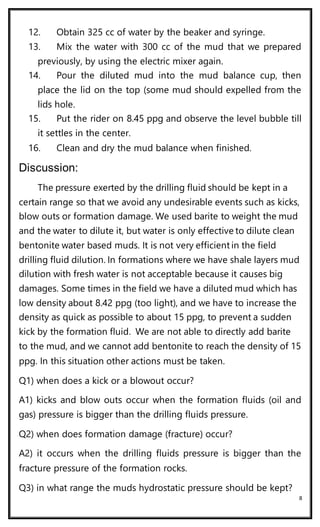 8
12. Obtain 325 cc of water by the beaker and syringe.
13. Mix the water with 300 cc of the mud that we prepared
previously, by using the electric mixer again.
14. Pour the diluted mud into the mud balance cup, then
place the lid on the top (some mud should expelled from the
lids hole.
15. Put the rider on 8.45 ppg and observe the level bubble till
it settles in the center.
16. Clean and dry the mud balance when finished.
Discussion:
The pressure exerted by the drilling fluid should be kept in a
certain range so that we avoid any undesirable events such as kicks,
blow outs or formation damage. We used barite to weight the mud
and the water to dilute it, but water is only effective to dilute clean
bentonite water based muds. It is not very efficient in the field
drilling fluid dilution. In formations where we have shale layers mud
dilution with fresh water is not acceptable because it causes big
damages. Some times in the field we have a diluted mud which has
low density about 8.42 ppg (too light), and we have to increase the
density as quick as possible to about 15 ppg, to prevent a sudden
kick by the formation fluid. We are not able to directly add barite
to the mud, and we cannot add bentonite to reach the density of 15
ppg. In this situation other actions must be taken.
Q1) when does a kick or a blowout occur?
A1) kicks and blow outs occur when the formation fluids (oil and
gas) pressure is bigger than the drilling fluids pressure.
Q2) when does formation damage (fracture) occur?
A2) it occurs when the drilling fluids pressure is bigger than the
fracture pressure of the formation rocks.
Q3) in what range the muds hydrostatic pressure should be kept?
 