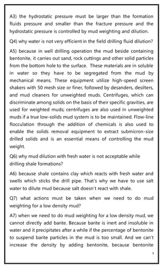 9
A3) the hydrostatic pressure must be larger than the formation
fluids pressure and smaller than the fracture pressure and the
hydrostatic pressure is controlled by mud weighting and dilution.
Q4) why water is not very efficient in the field drilling fluid dilution?
A5) because in well drilling operation the mud beside containing
bentonite, it carries out sand, rock cuttings and other solid particles
from the bottom hole to the surface. These materials are in soluble
in water so they have to be segregated from the mud by
mechanical means. These equipment utilize high-speed screen
shakers with 50 mesh size or finer, followed by desanders, desilters,
and mud cleaners for unweighted muds. Centrifuges, which can
discriminate among solids on the basis of their specific gravities, are
used for weighted muds; centrifuges are also used in unweighted
muds if a true low-solids mud system is to be maintained. Flow-line
flocculation through the addition of chemicals is also used to
enable the solids removal equipment to extract submicron-size
drilled solids and is an essential means of controlling the mud
weight.
Q6) why mud dilution with fresh water is not acceptable while
drilling shale formations?
A6) because shale contains clay which reacts with fresh water and
swells which sticks the drill pipe. That’s why we have to use salt
water to dilute mud because salt doesn’t react with shale.
Q7) what actions must be taken when we need to do mud
weighting for a low density mud?
A7) when we need to do mud weighting for a low density mud, we
cannot directly add barite. Because barite is inert and insoluble in
water and it precipitates after a while if the percentage of bentonite
to suspend barite particles in the mud is too small. And we can’t
increase the density by adding bentonite, because bentonite
 
