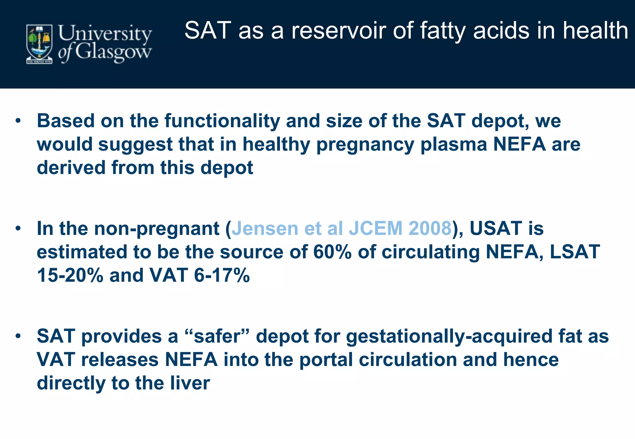 SAT as a reservoir of fatty acids in health
• Based on the functionality and size of the SAT depot, we
would suggest that in healthy pregnancy plasma NEFA are
derived from this depot
• In the non-pregnant (Jensen et al JCEM 2008), USAT is
estimated to be the source of 60% of circulating NEFA, LSAT
15-20% and VAT 6-17%
• SAT provides a “safer” depot for gestationally-acquired fat as
VAT releases NEFA into the portal circulation and hence
directly to the liver
 