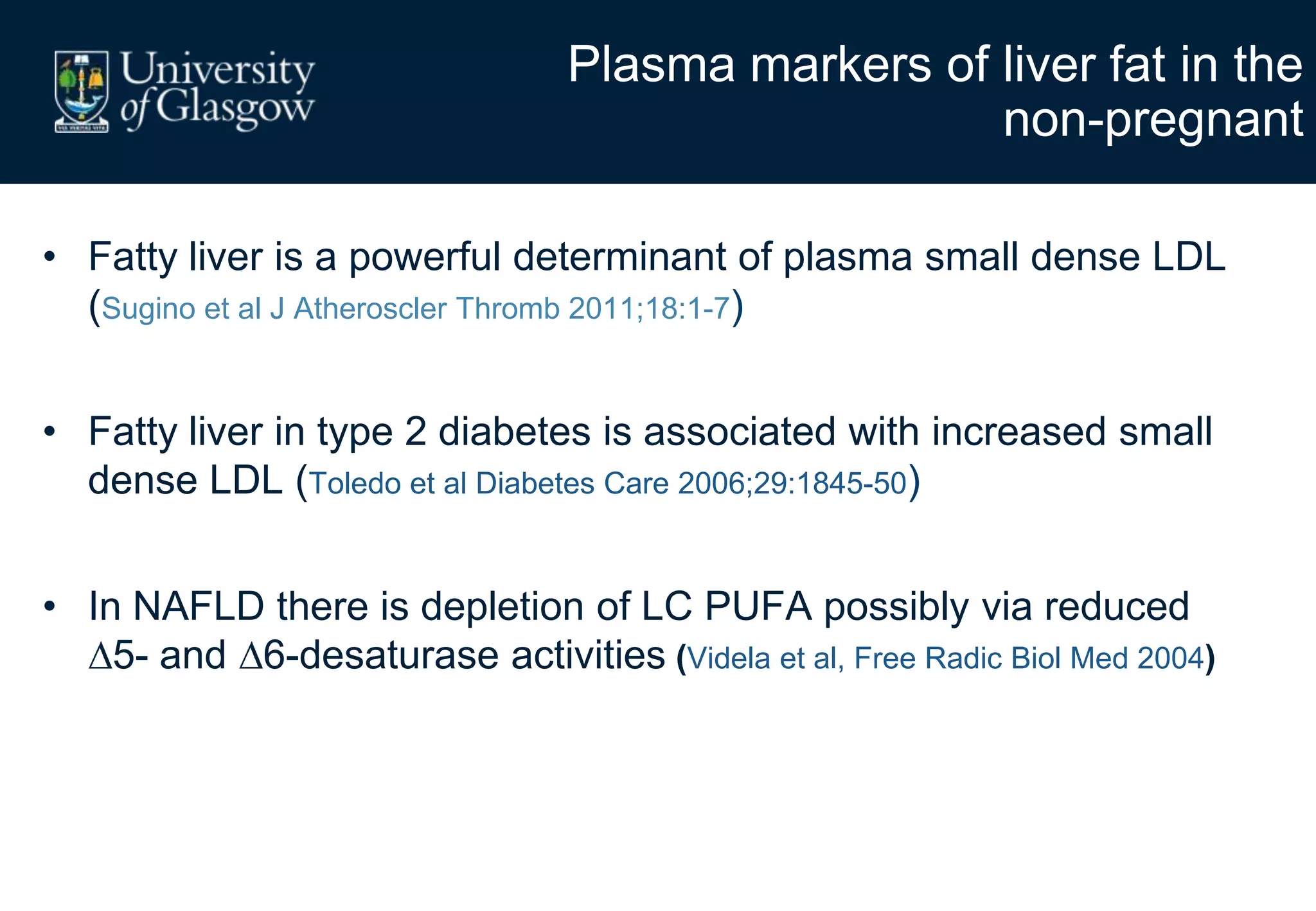 Plasma markers of liver fat in the
non-pregnant
• Fatty liver is a powerful determinant of plasma small dense LDL
(Sugino et al J Atheroscler Thromb 2011;18:1-7)
• Fatty liver in type 2 diabetes is associated with increased small
dense LDL (Toledo et al Diabetes Care 2006;29:1845-50)
• In NAFLD there is depletion of LC PUFA possibly via reduced
5- and 6-desaturase activities (Videla et al, Free Radic Biol Med 2004)
 
