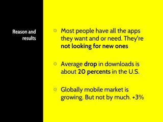 Reason and
results
⊙ Most people have all the apps
they want and or need. They're
not looking for new ones
⊙ Average drop in downloads is
about 20 percents in the U.S.
⊙ Globally mobile market is
growing. But not by much. +3%
 