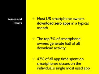 Reason and
results
⊙ Most US smartphone owners
download zero apps in a typical
month
⊙ The top 7% of smartphone
owners generate half of all
download activity
⊙ 42% of all app time spent on
smartphones occurs on the
individual’s single most used app
 