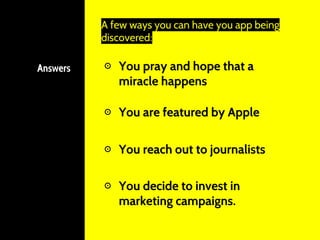 Answers ⊙ You pray and hope that a
miracle happens
A few ways you can have you app being
discovered:
⊙ You reach out to journalists
⊙ You are featured by Apple
⊙ You decide to invest in
marketing campaigns.
 