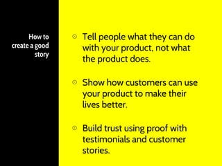 How to
create a good
story
⊙ Tell people what they can do
with your product, not what
the product does.
⊙ Show how customers can use
your product to make their
lives better.
⊙ Build trust using proof with
testimonials and customer
stories.
 
