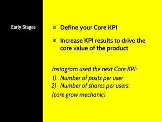 Early Stages ⊙ Define your Core KPI
⊙ Increase KPI results to drive the
core value of the product
Instagram used the next Core KPI:
1) Number of posts per user
2) Number of shares per users.
(core grow mechanic)
 