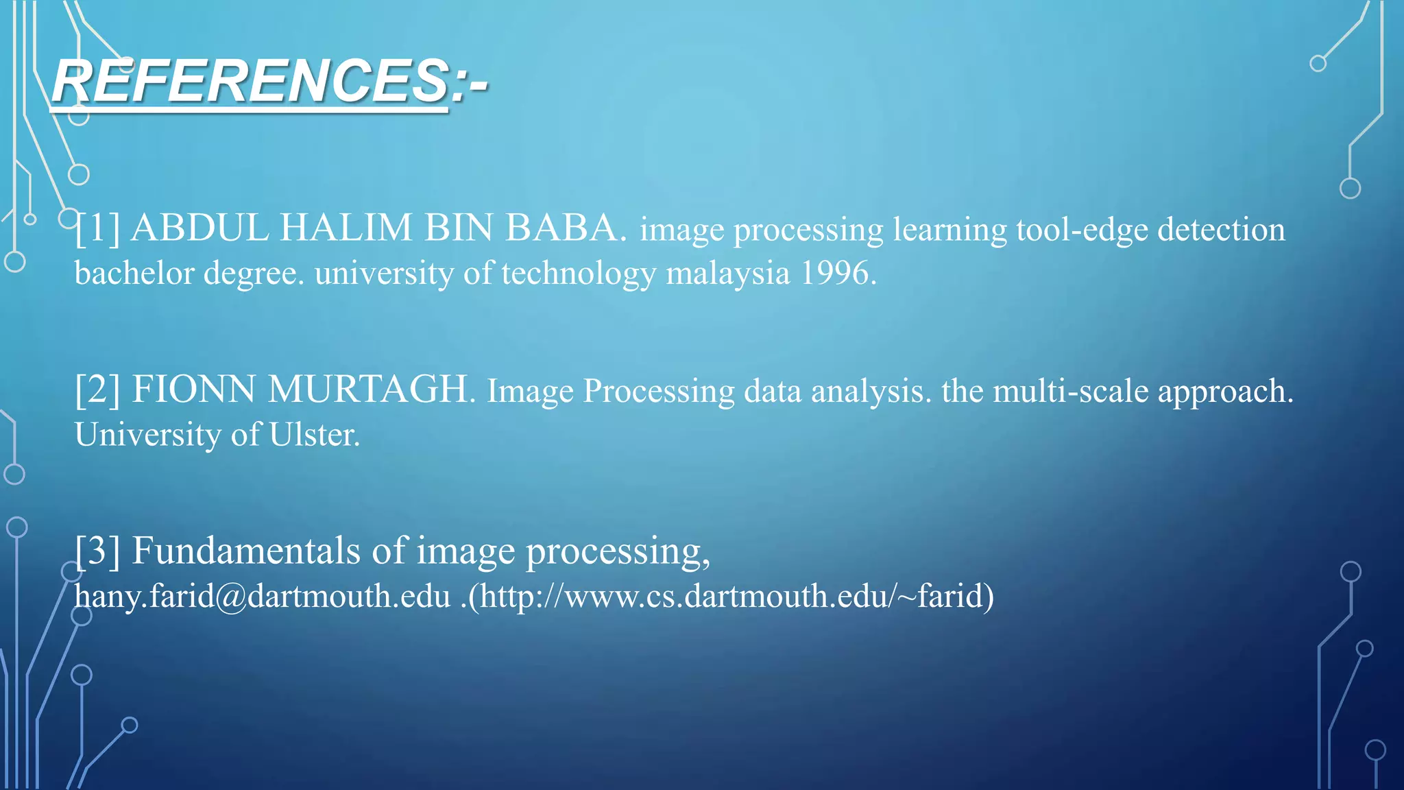 REFERENCES:-
[1] ABDUL HALIM BIN BABA. image processing learning tool-edge detection
bachelor degree. university of technology malaysia 1996.
[2] FIONN MURTAGH. Image Processing data analysis. the multi-scale approach.
University of Ulster.
[3] Fundamentals of image processing,
hany.farid@dartmouth.edu .(http://www.cs.dartmouth.edu/~farid)
 