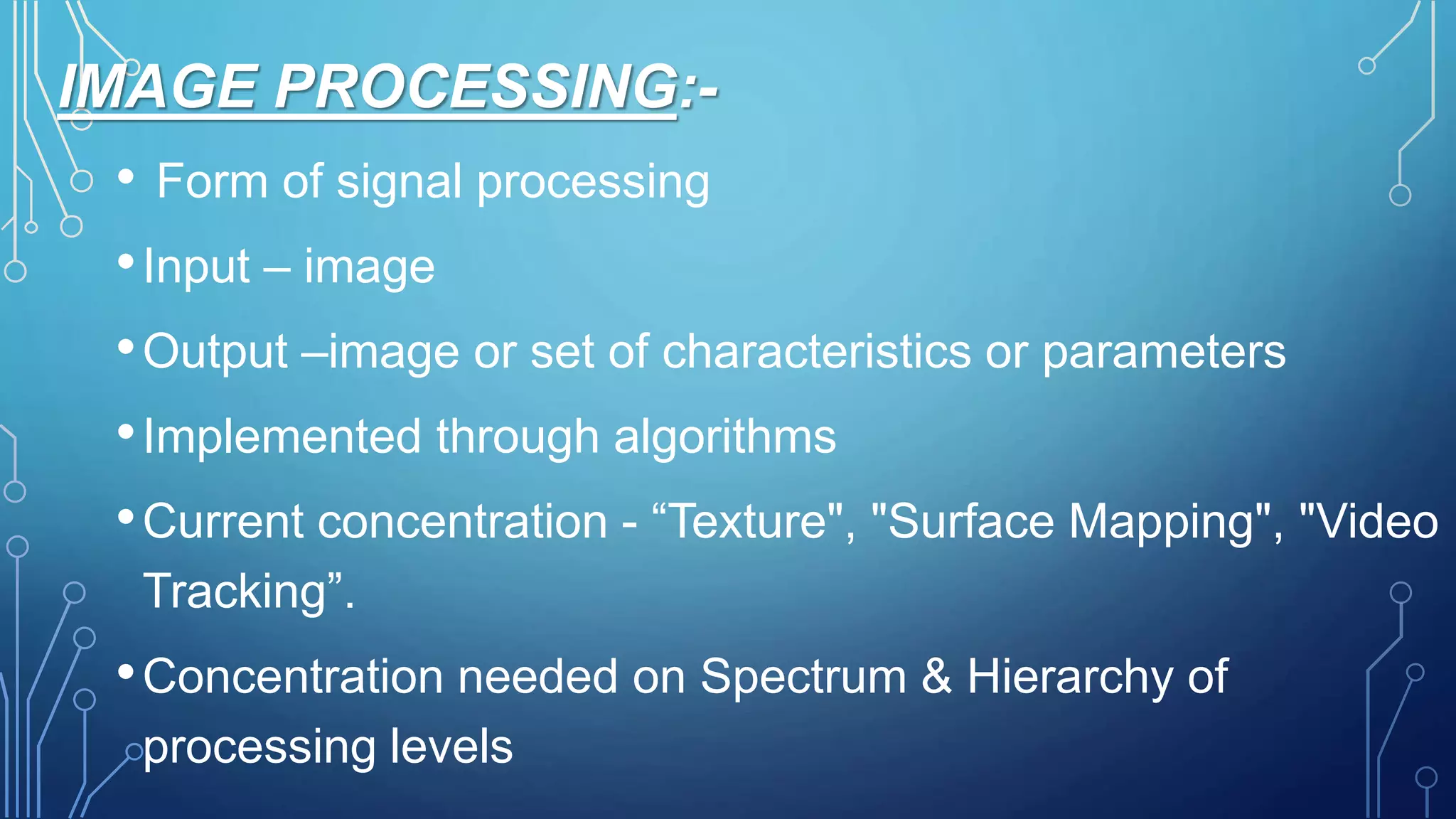 IMAGE PROCESSING:-
• Form of signal processing
•Input – image
•Output –image or set of characteristics or parameters
•Implemented through algorithms
•Current concentration - “Texture", "Surface Mapping", "Video
Tracking”.
•Concentration needed on Spectrum & Hierarchy of
processing levels
 