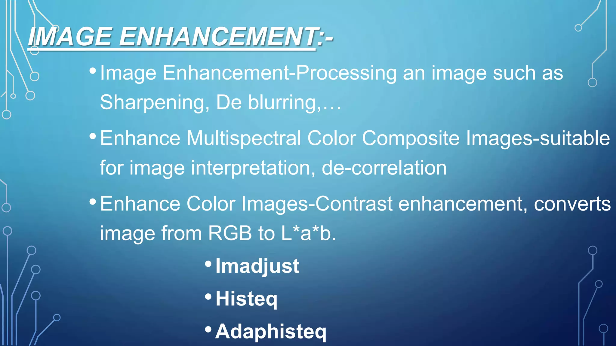 IMAGE ENHANCEMENT:-
•Image Enhancement-Processing an image such as
Sharpening, De blurring,…
•Enhance Multispectral Color Composite Images-suitable
for image interpretation, de-correlation
•Enhance Color Images-Contrast enhancement, converts
image from RGB to L*a*b.
•Imadjust
•Histeq
•Adaphisteq
 