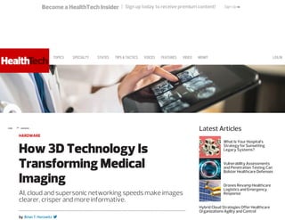 Become a HealthTech Insider | Sign up today to receive premium content! Sign Up >>
HOME » HARDWARE
Latest Articles
by Brian T. Horowitz
HARDWARE
How 3D Technology Is
Transforming Medical
Imaging
AI, cloud and supersonic networking speeds make images
clearer, crisper and more informative.

What Is Your Hospital’s
Strategy for Sunsetting
Legacy Systems?
Vulnerability Assessments
and Penetration Testing Can
Bolster Healthcare Defenses
Drones Revamp Healthcare
Logistics and Emergency
Response
Hybrid Cloud Strategies Offer Healthcare
Organizations Agility and Control
LOGINTOPICS SPECIALTY STATES TIPS&TACTICS VOICES FEATURES VIDEO MONITOR MORE 
 