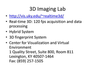 3D Imaging Lab http://vis.uky.edu/~realtime3d/ Real-time 3D: 120 fps acquisition and data processing Hybrid System 3D fingerprint System Center for Visualization and Virtual Environment1 Quality Street, Suite 800, Room 811Lexington, KY 40507-1464Fax: (859) 257-1505 