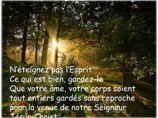N’éteignez pas l’Esprit 
Ce qui est bien, gardez-le 
Que votre âme, votre corps soient 
tout entiers gardés sans reproche 
pour la venue de notre Seigneur 
Jésus-Christ (épître) 
 