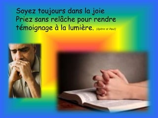 Soyez toujours dans la joie 
Priez sans relâche pour rendre 
témoignage à la lumière. (épitre st Paul) 
 