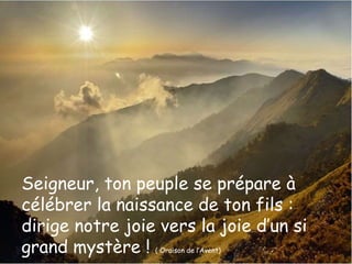 Seigneur, ton peuple se prépare à 
célébrer la naissance de ton fils : 
dirige notre joie vers la joie d’un si 
grand mystère ! ( Oraison de l’Avent) 
 