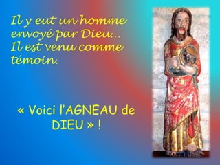 Il y eut un homme 
envoyé par Dieu… 
Il est venu comme 
témoin. 
« Voici l’AGNEAU de 
DIEU » ! 
 