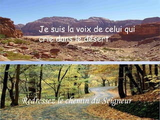 Je suis la voix de 
Je suis la voix de celui qui 
crie dans le désert 
celui qui crie 
dans le désert 
Redressez le chemin du Seigneur 
 