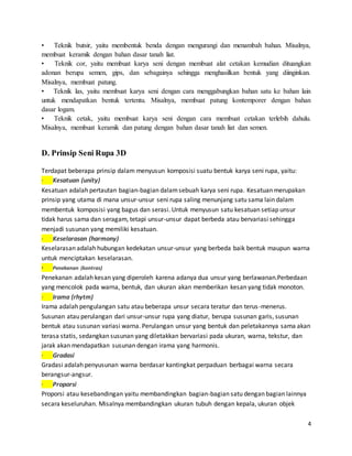 4
• Teknik butsir, yaitu membentuk benda dengan mengurangi dan menambah bahan. Misalnya,
membuat keramik dengan bahan dasar tanah liat.
• Teknik cor, yaitu membuat karya seni dengan membuat alat cetakan kemudian dituangkan
adonan berupa semen, gips, dan sebagainya sehingga menghasilkan bentuk yang diinginkan.
Misalnya, membuat patung.
• Teknik las, yaitu membuat karya seni dengan cara menggabungkan bahan satu ke bahan lain
untuk mendapatkan bentuk tertentu. Misalnya, membuat patung kontemporer dengan bahan
dasar logam.
• Teknik cetak, yaitu membuat karya seni dengan cara membuat cetakan terlebih dahulu.
Misalnya, membuat keramik dan patung dengan bahan dasar tanah liat dan semen.
D. Prinsip Seni Rupa 3D
Terdapat beberapa prinsip dalam menyusun komposisi suatu bentuk karya seni rupa, yaitu:
· Kesatuan (unity)
Kesatuan adalah pertautan bagian-bagian dalamsebuah karya seni rupa. Kesatuan merupakan
prinsip yang utama di mana unsur-unsur seni rupa saling menunjang satu sama lain dalam
membentuk komposisi yang bagus dan serasi. Untuk menyusun satu kesatuan setiap unsur
tidak harus sama dan seragam, tetapi unsur-unsur dapat berbeda atau bervariasi sehingga
menjadi susunan yang memiliki kesatuan.
· Keselarasan (harmony)
Keselarasan adalah hubungan kedekatan unsur-unsur yang berbeda baik bentuk maupun warna
untuk menciptakan keselarasan.
· Penekanan (kontras)
Penekanan adalah kesan yang diperoleh karena adanya dua unsur yang berlawanan.Perbedaan
yang mencolok pada warna, bentuk, dan ukuran akan memberikan kesan yang tidak monoton.
· Irama (rhytm)
Irama adalah pengulangan satu atau beberapa unsur secara teratur dan terus-menerus.
Susunan atau perulangan dari unsur-unsur rupa yang diatur, berupa susunan garis, susunan
bentuk atau susunan variasi warna. Perulangan unsur yang bentuk dan peletakannya sama akan
terasa statis, sedangkan susunan yang diletakkan bervariasi pada ukuran, warna, tekstur, dan
jarak akan mendapatkan susunan dengan irama yang harmonis.
· Gradasi
Gradasi adalah penyusunan warna berdasar kantingkat perpaduan berbagai warna secara
berangsur-angsur.
· Proporsi
Proporsi atau kesebandingan yaitu membandingkan bagian-bagian satu dengan bagian lainnya
secara keseluruhan. Misalnya membandingkan ukuran tubuh dengan kepala, ukuran objek
 